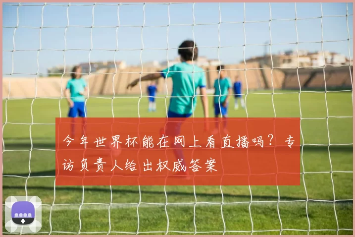 今年世界杯能在网上看直播吗?专访负责人给出权威答案