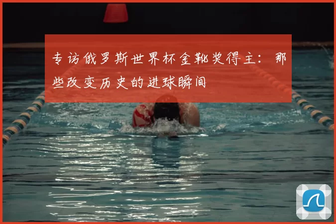 专访俄罗斯世界杯金靴奖得主:那些改变历史的进球瞬间