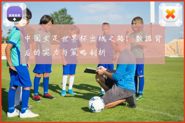 中国女足世界杯出线之路:数据背后的实力与策略剖析