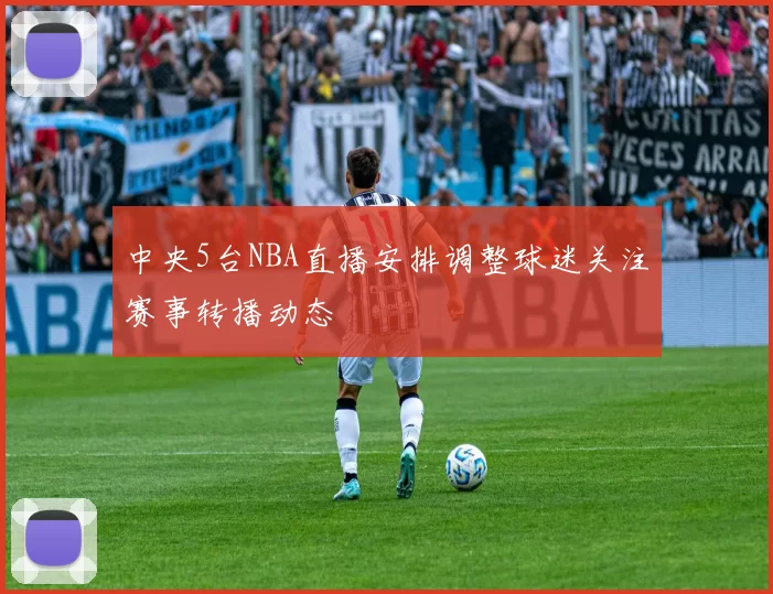 中央5台NBA直播安排调整球迷关注赛事转播动态