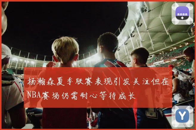 杨瀚森夏季联赛表现引发关注但在NBA赛场仍需耐心等待成长