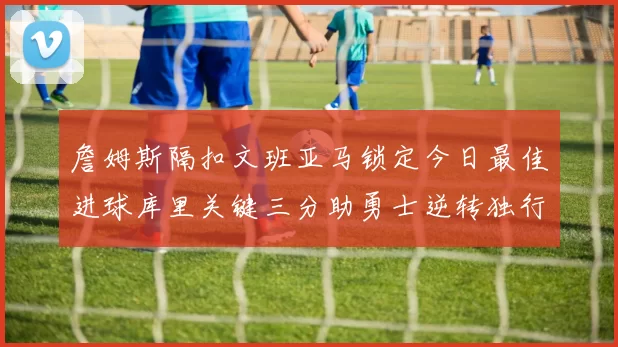 詹姆斯隔扣文班亚马锁定今日最佳进球库里关键三分助勇士逆转独行侠