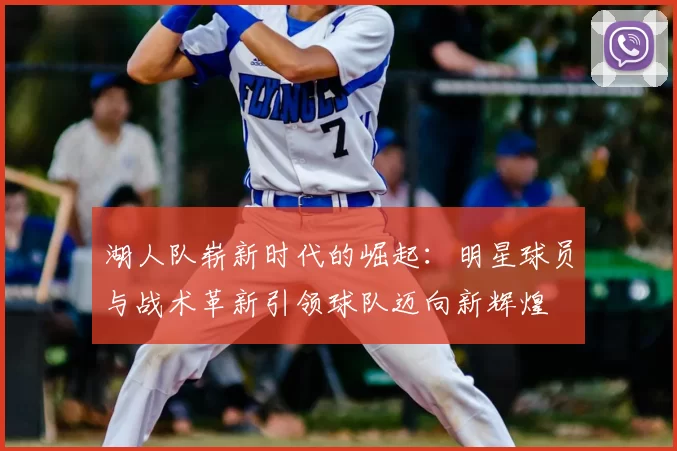 湖人队崭新时代的崛起：明星球员与战术革新引领球队迈向新辉煌