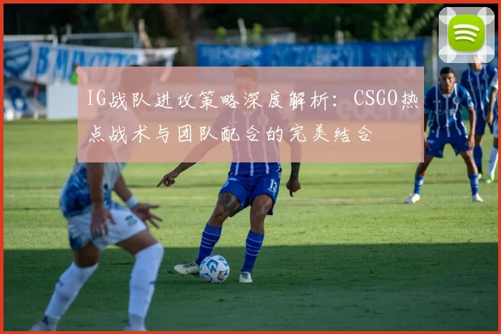 IG战队进攻策略深度解析：CSGO热点战术与团队配合的完美结合