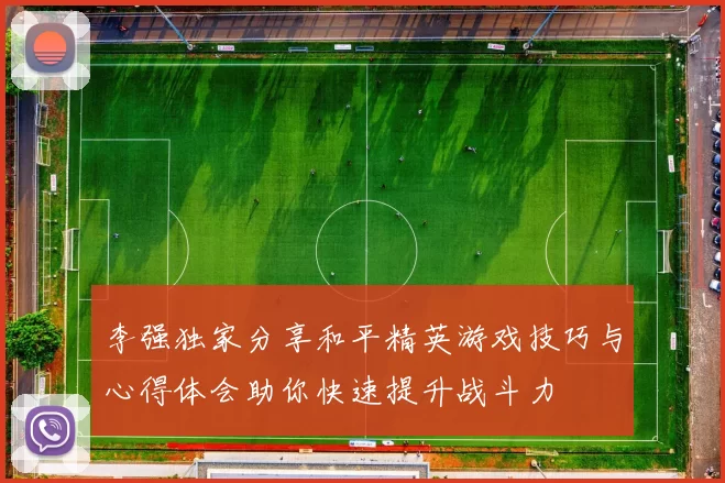 李强独家分享和平精英游戏技巧与心得体会助你快速提升战斗力