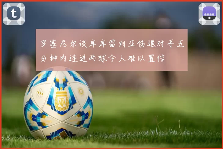 罗塞尼尔谈库库雷利亚伤退对手五分钟内连进两球令人难以置信