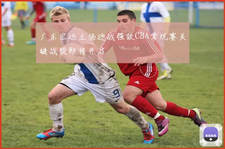 广东宏远主场迎战强敌CBA常规赛关键战役即将开启