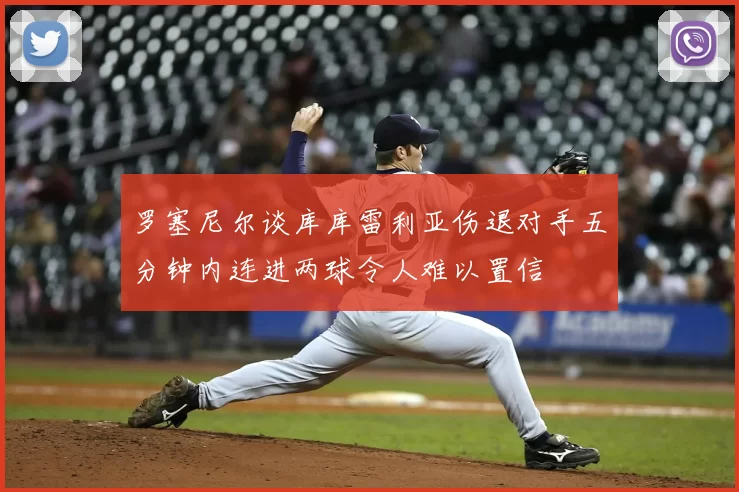 罗塞尼尔谈库库雷利亚伤退对手五分钟内连进两球令人难以置信