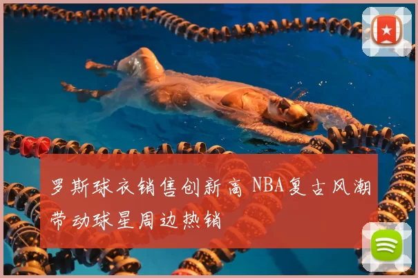 罗斯球衣销售创新高 NBA复古风潮带动球星周边热销