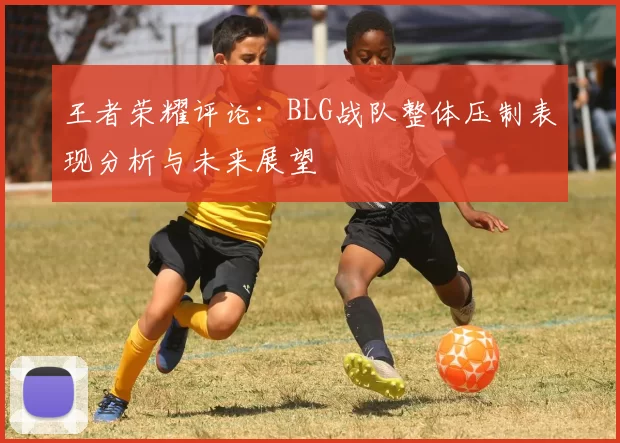 王者荣耀评论：BLG战队整体压制表现分析与未来展望