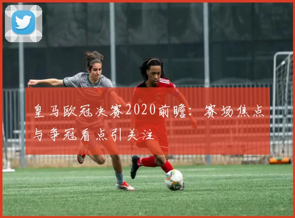 皇马欧冠决赛2020前瞻:赛场焦点与争冠看点引关注