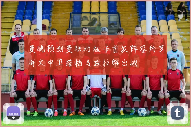 曼晚预测曼联对纽卡首发阵容约罗海文中卫搭档马兹拉维出战