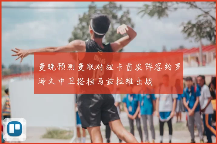 曼晚预测曼联对纽卡首发阵容约罗海文中卫搭档马兹拉维出战