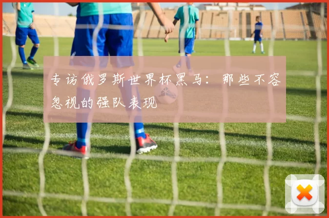 专访俄罗斯世界杯黑马:那些不容忽视的强队表现