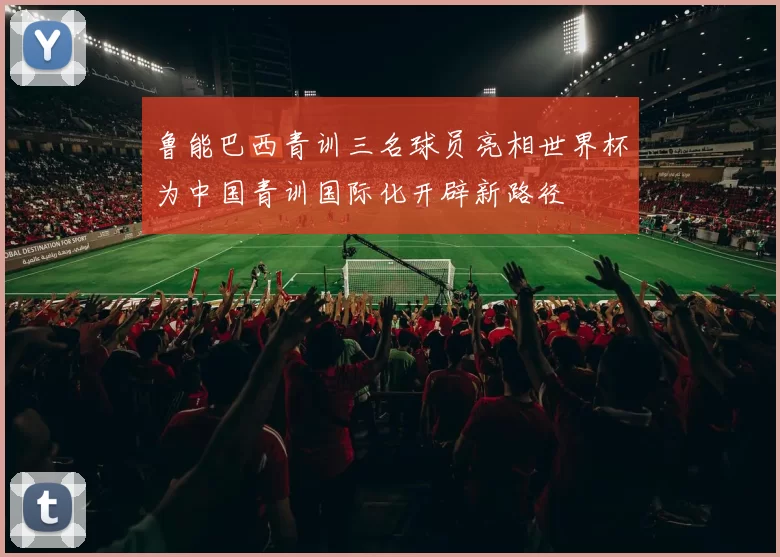 鲁能巴西青训三名球员亮相世界杯为中国青训国际化开辟新路径