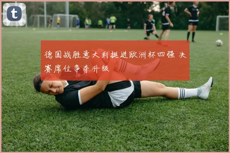 德国战胜意大利挺进欧洲杯四强 决赛席位争夺升级