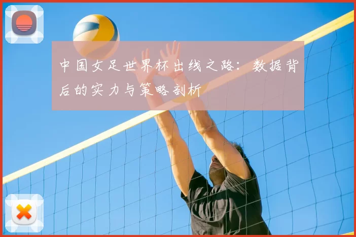 中国女足世界杯出线之路:数据背后的实力与策略剖析