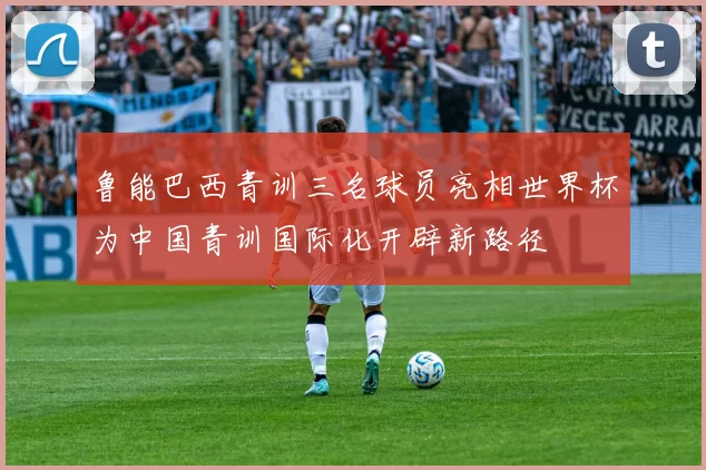 鲁能巴西青训三名球员亮相世界杯为中国青训国际化开辟新路径