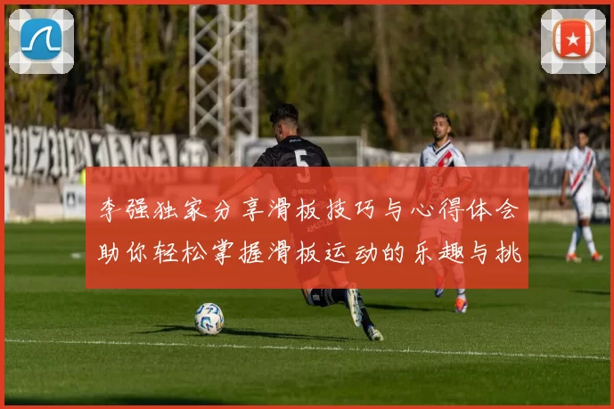 李强独家分享滑板技巧与心得体会助你轻松掌握滑板运动的乐趣与挑战