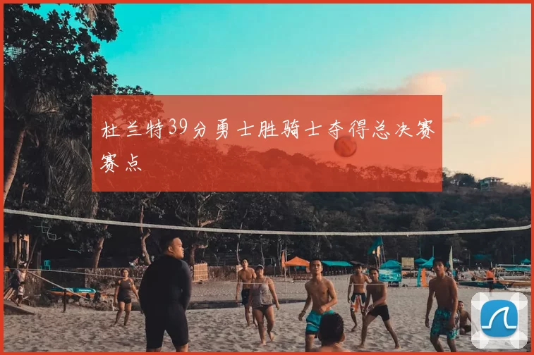 杜兰特39分勇士胜骑士夺得总决赛赛点