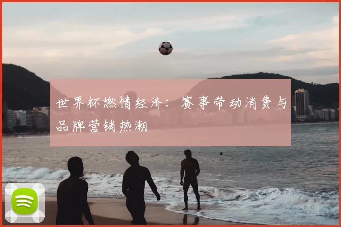 世界杯燃情经济:赛事带动消费与品牌营销热潮