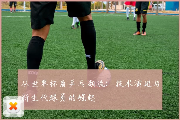从世界杯看乒乓潮流：技术演进与新生代球员的崛起