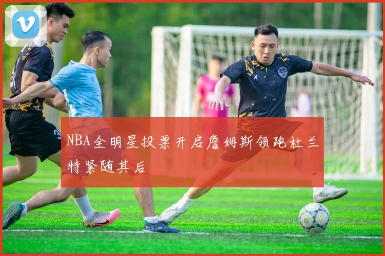 NBA全明星投票开启詹姆斯领跑杜兰特紧随其后