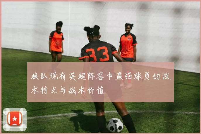 狼队现有英超阵容中最强球员的技术特点与战术价值