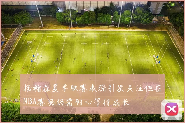 杨瀚森夏季联赛表现引发关注但在NBA赛场仍需耐心等待成长