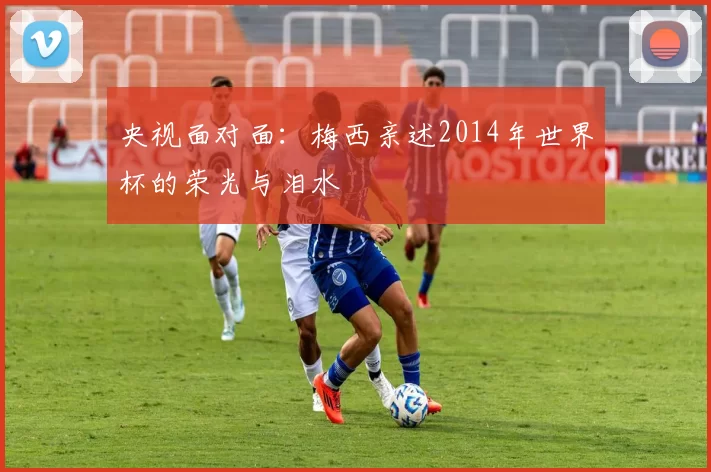 央视面对面：梅西亲述2014年世界杯的荣光与泪水