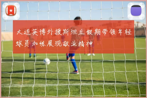 大连英博外援斯坦丘假期带领年轻球员加练展现敬业精神