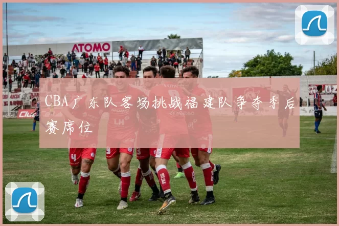 CBA广东队客场挑战福建队争夺季后赛席位