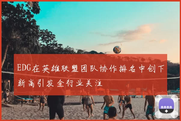 EDG在英雄联盟团队协作排名中创下新高引发全行业关注