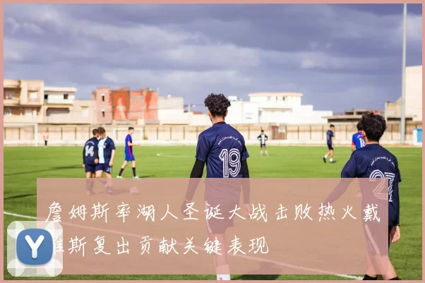 詹姆斯率湖人圣诞大战击败热火戴维斯复出贡献关键表现