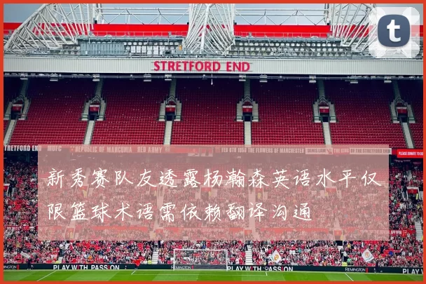 新秀赛队友透露杨瀚森英语水平仅限篮球术语需依赖翻译沟通
