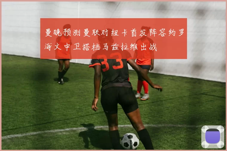 曼晚预测曼联对纽卡首发阵容约罗海文中卫搭档马兹拉维出战
