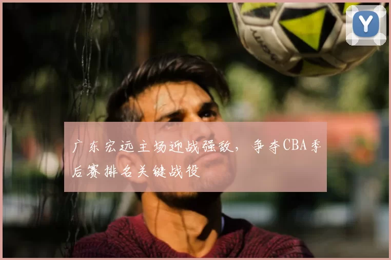 广东宏远主场迎战强敌，争夺CBA季后赛排名关键战役