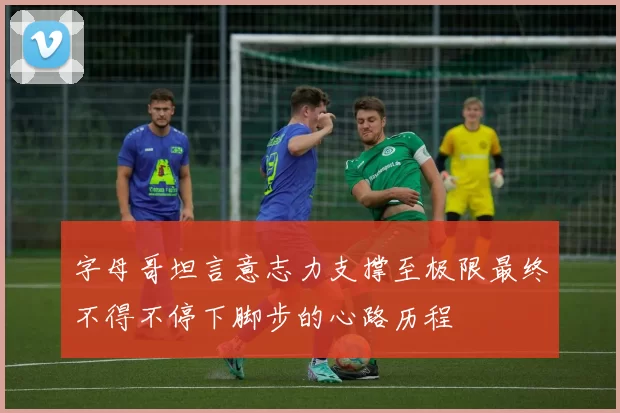 字母哥坦言意志力支撑至极限最终不得不停下脚步的心路历程