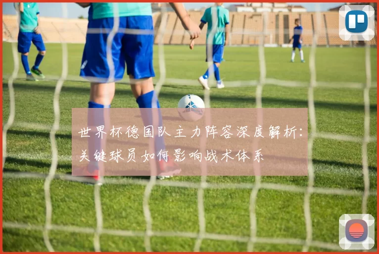 世界杯德国队主力阵容深度解析:关键球员如何影响战术体系