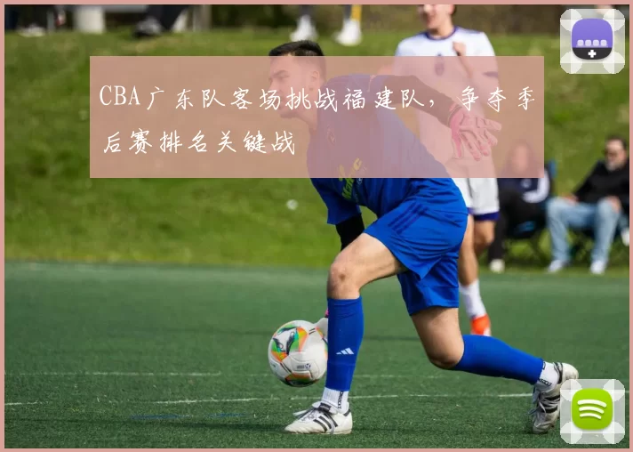 CBA广东队客场挑战福建队,争夺季后赛排名关键战