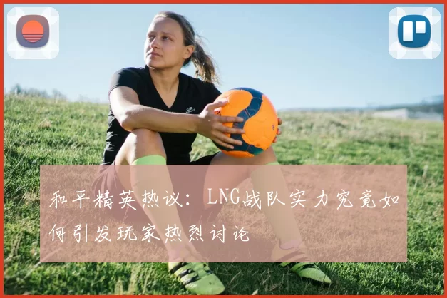 和平精英热议:LNG战队实力究竟如何引发玩家热烈讨论