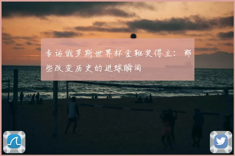 专访俄罗斯世界杯金靴奖得主:那些改变历史的进球瞬间