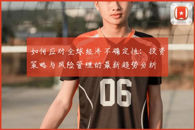 如何应对全球经济不确定性：投资策略与风险管理的最新趋势分析