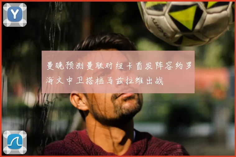 曼晚预测曼联对纽卡首发阵容约罗海文中卫搭档马兹拉维出战