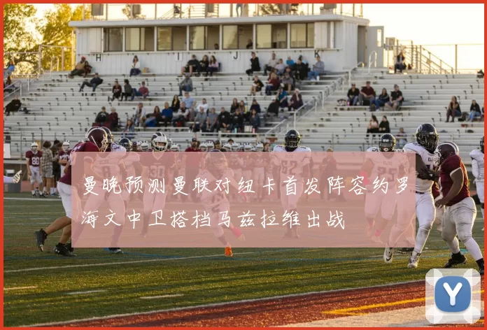 曼晚预测曼联对纽卡首发阵容约罗海文中卫搭档马兹拉维出战