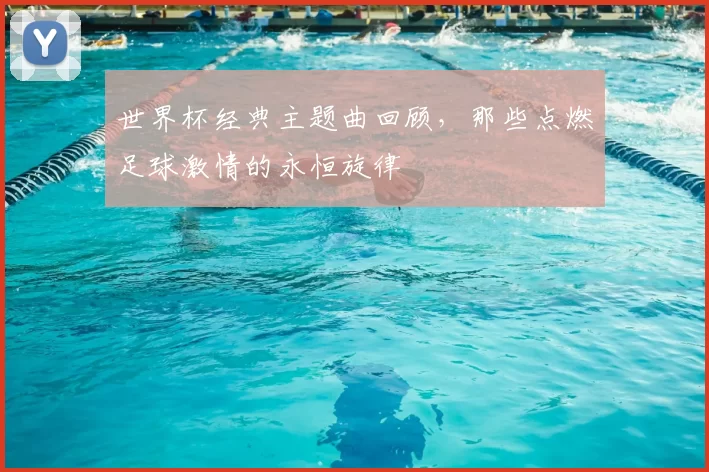世界杯经典主题曲回顾,那些点燃足球激情的永恒旋律