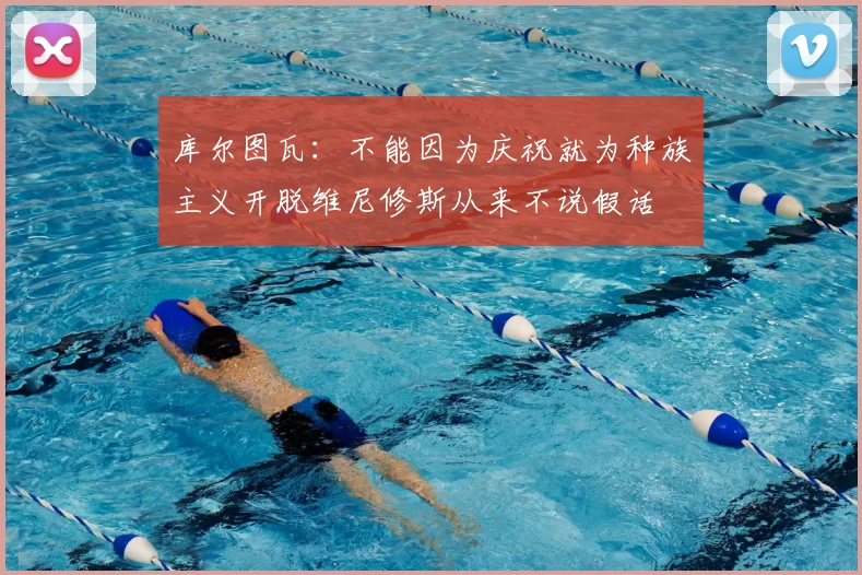 库尔图瓦:不能因为庆祝就为种族主义开脱维尼修斯从来不说假话