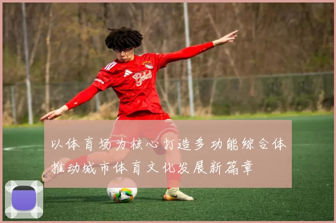 以体育场为核心打造多功能综合体推动城市体育文化发展新篇章