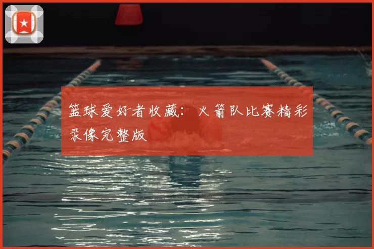 篮球爱好者收藏:火箭队比赛精彩录像完整版