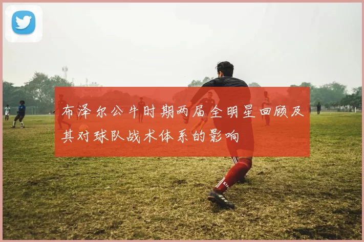 布泽尔公牛时期两届全明星回顾及其对球队战术体系的影响